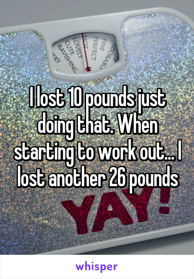 I lost 10 pounds just doing that. When starting to work out... I lost another 26 pounds