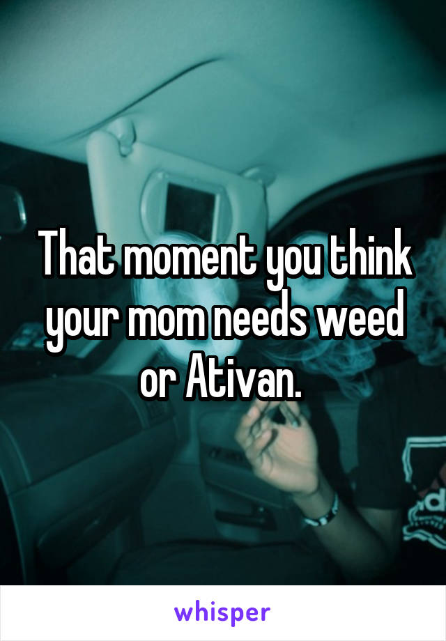 That moment you think your mom needs weed or Ativan. 