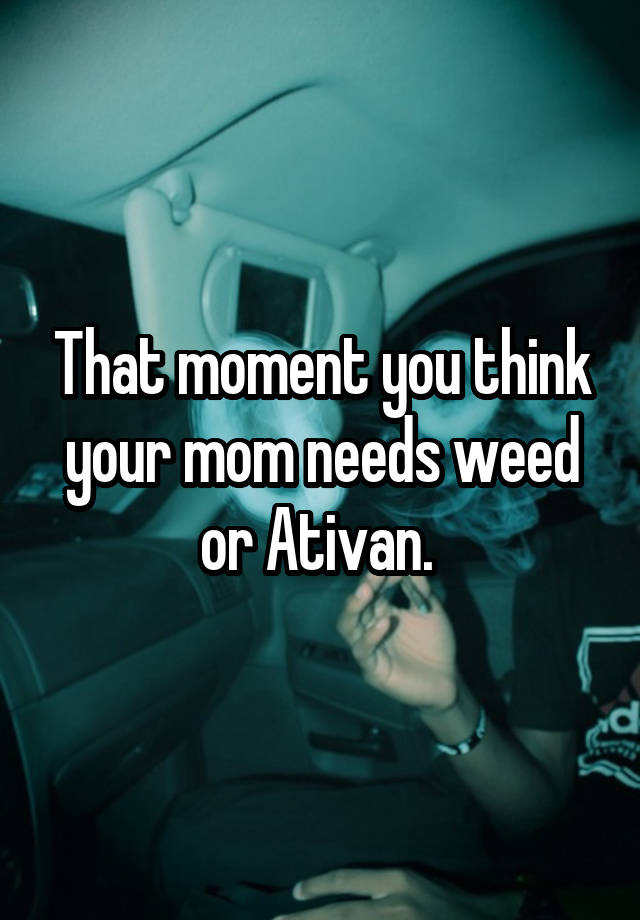 That moment you think your mom needs weed or Ativan. 