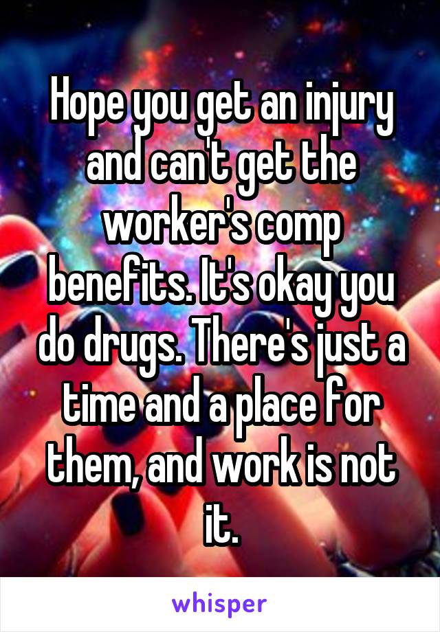 Hope you get an injury and can't get the worker's comp benefits. It's okay you do drugs. There's just a time and a place for them, and work is not it.