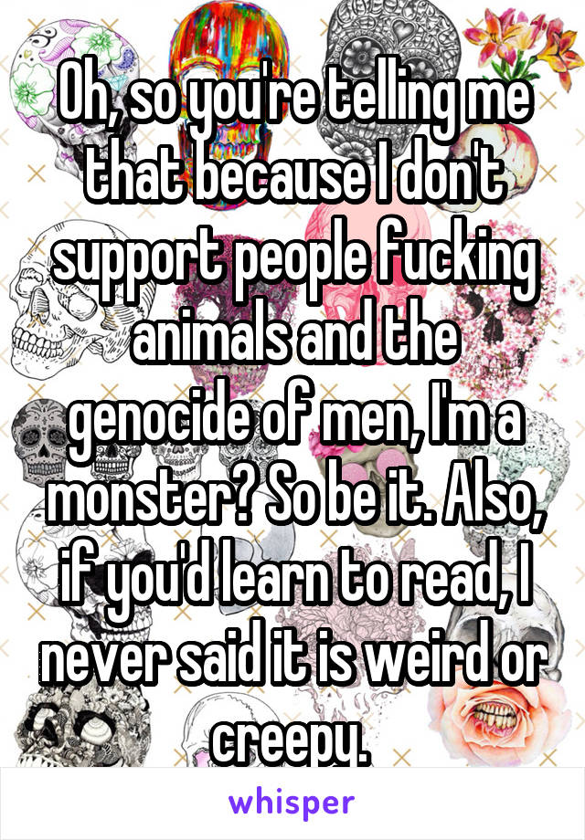 Oh, so you're telling me that because I don't support people fucking animals and the genocide of men, I'm a monster? So be it. Also, if you'd learn to read, I never said it is weird or creepy. 