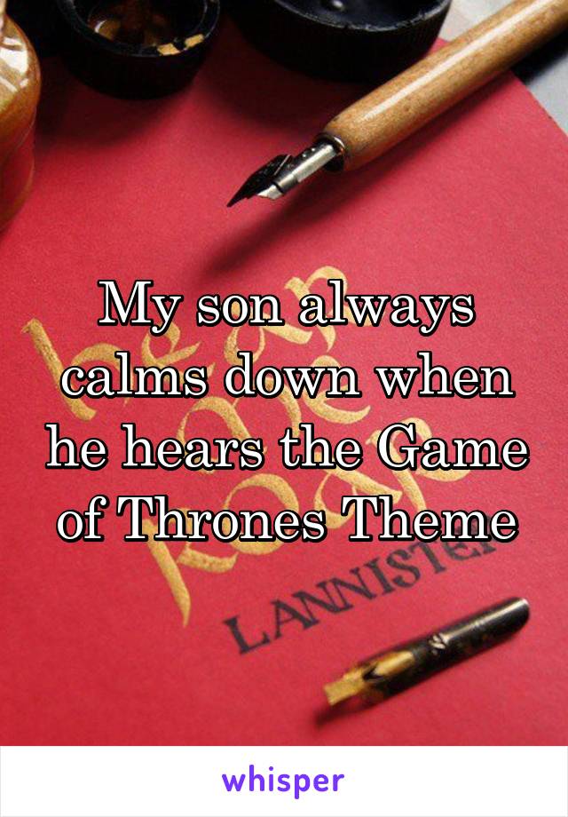 My son always calms down when he hears the Game of Thrones Theme