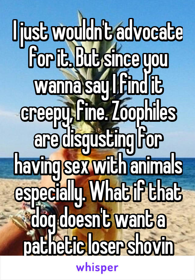 I just wouldn't advocate for it. But since you wanna say I find it creepy, fine. Zoophiles are disgusting for having sex with animals especially. What if that dog doesn't want a pathetic loser shovin