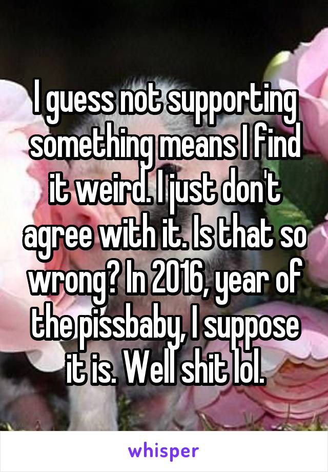 I guess not supporting something means I find it weird. I just don't agree with it. Is that so wrong? In 2016, year of the pissbaby, I suppose it is. Well shit lol.