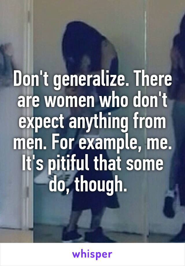 Don't generalize. There are women who don't expect anything from men. For example, me. It's pitiful that some do, though.  