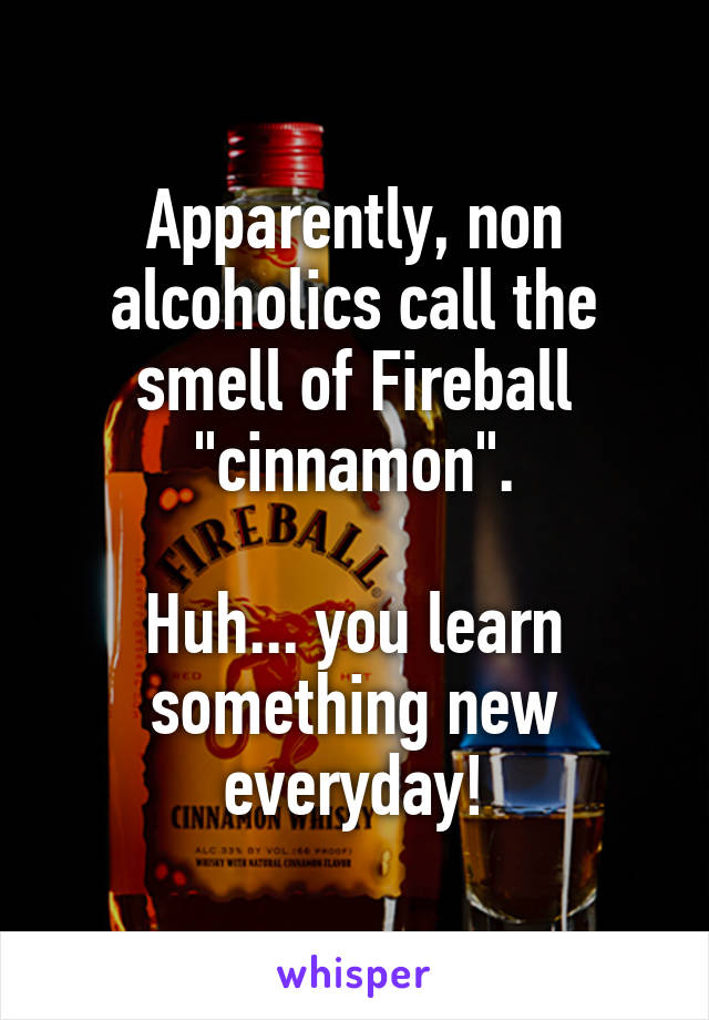Apparently, non alcoholics call the smell of Fireball "cinnamon".

Huh... you learn something new everyday!