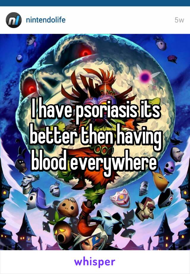 I have psoriasis its better then having blood everywhere 