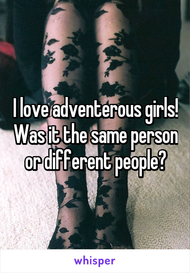 I love adventerous girls! Was it the same person or different people?