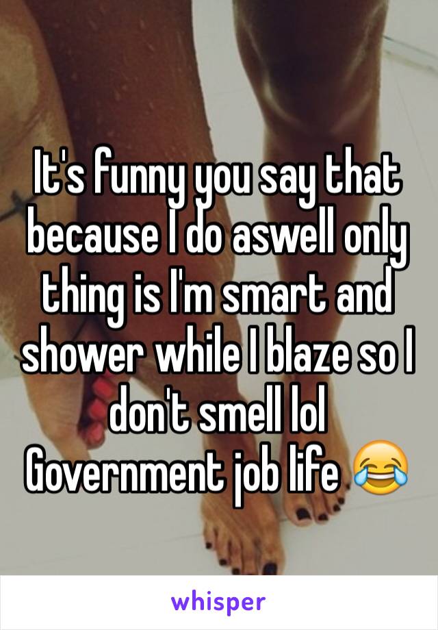 It's funny you say that because I do aswell only thing is I'm smart and shower while I blaze so I don't smell lol 
Government job life 😂