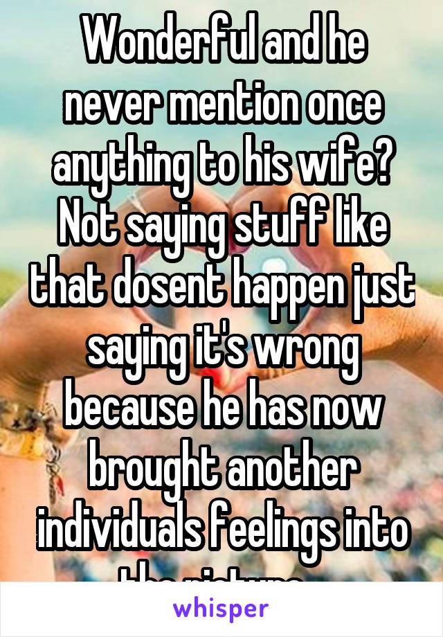 Wonderful and he never mention once anything to his wife? Not saying stuff like that dosent happen just saying it's wrong because he has now brought another individuals feelings into the picture…