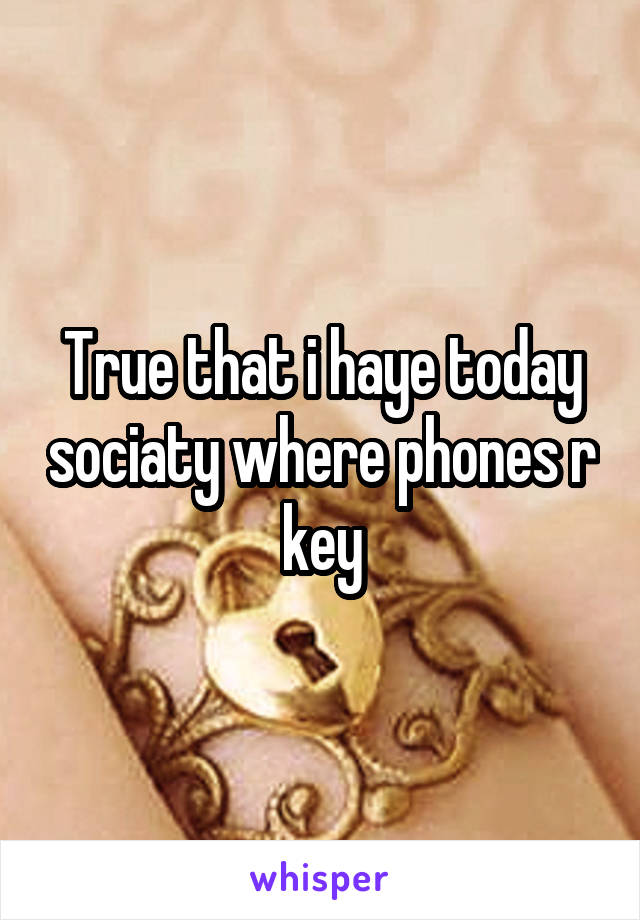 True that i haye today sociaty where phones r key
