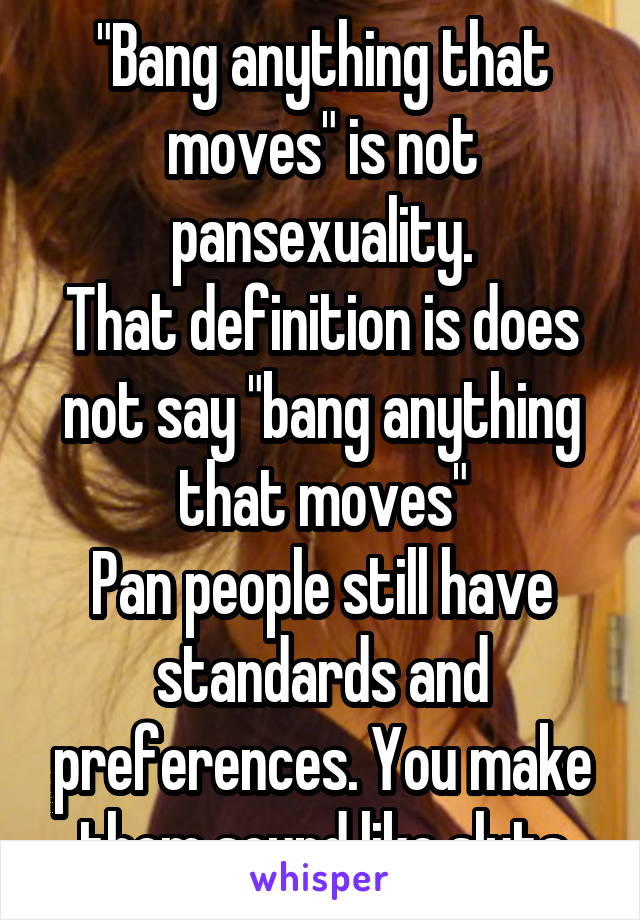 "Bang anything that moves" is not pansexuality.
That definition is does not say "bang anything that moves"
Pan people still have standards and preferences. You make them sound like sluts