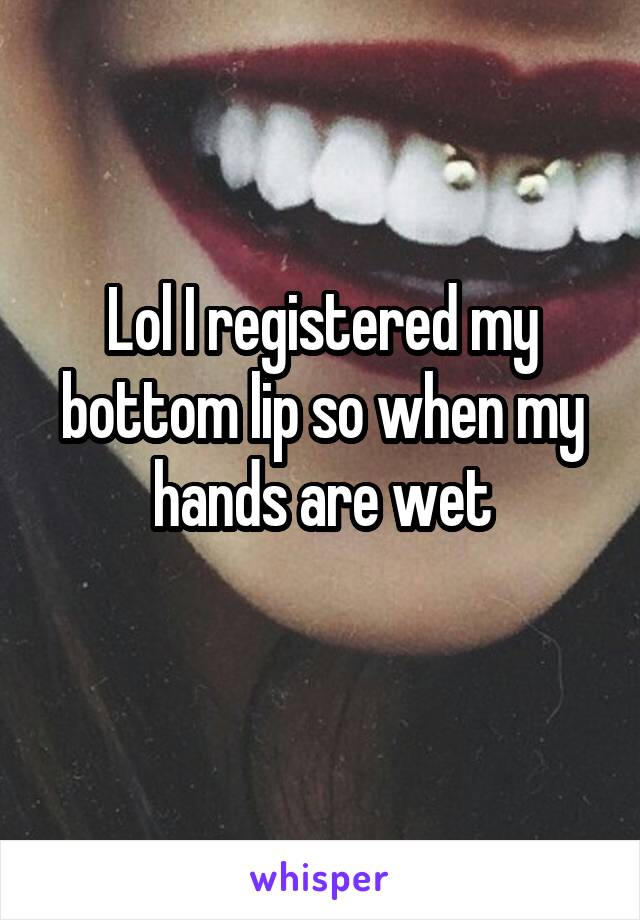 Lol I registered my bottom lip so when my hands are wet
