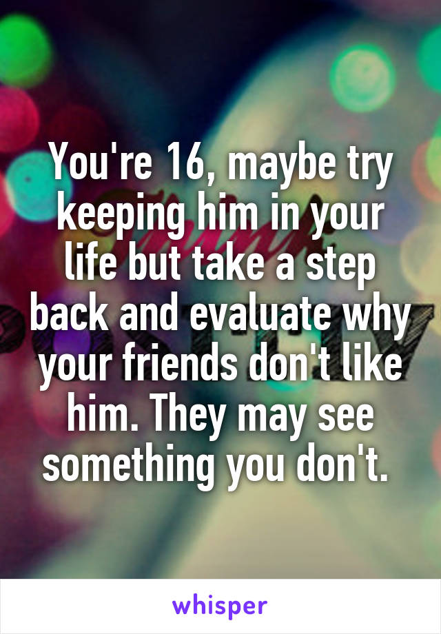 You're 16, maybe try keeping him in your life but take a step back and evaluate why your friends don't like him. They may see something you don't. 