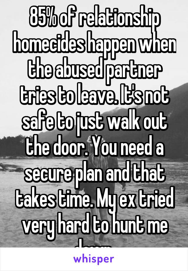 85% of relationship homecides happen when the abused partner tries to leave. It's not safe to just walk out the door. You need a secure plan and that takes time. My ex tried very hard to hunt me down 