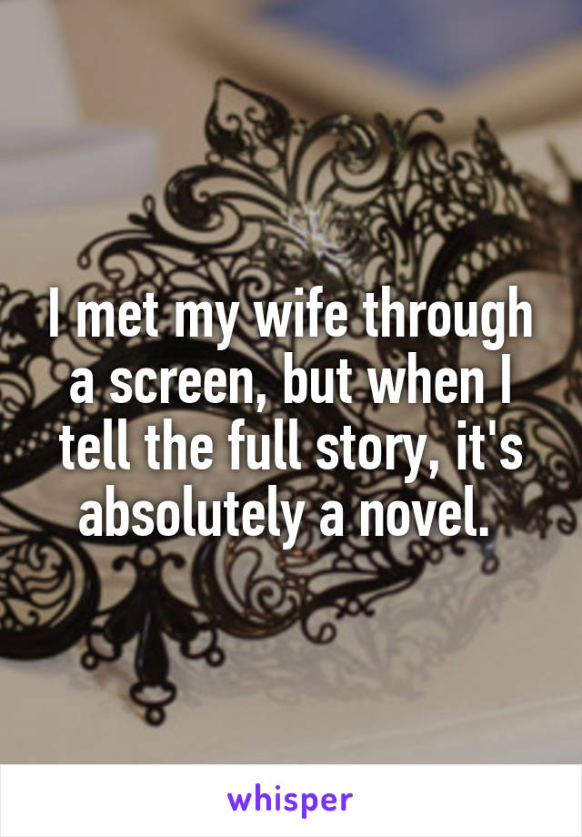 I met my wife through a screen, but when I tell the full story, it's absolutely a novel. 