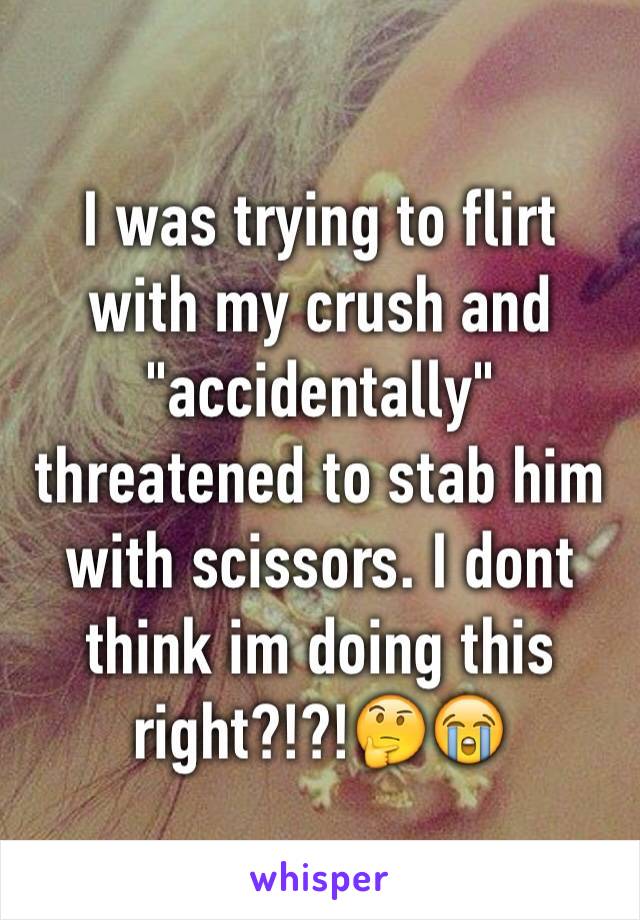 I was trying to flirt with my crush and "accidentally" threatened to stab him with scissors. I dont think im doing this right?!?!🤔😭