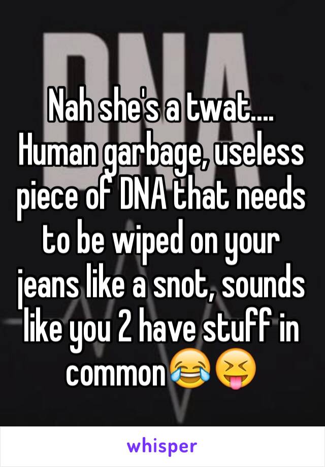 Nah she's a twat.... Human garbage, useless piece of DNA that needs to be wiped on your jeans like a snot, sounds like you 2 have stuff in common😂😝