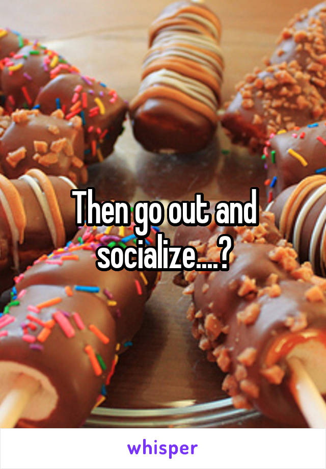 Then go out and socialize....?