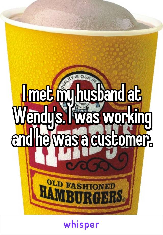 I met my husband at Wendy's. I was working and he was a customer.