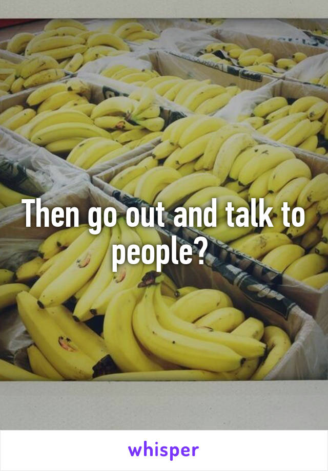 Then go out and talk to people? 