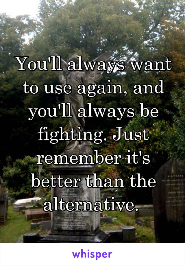 You'll always want to use again, and you'll always be fighting. Just remember it's better than the alternative. 