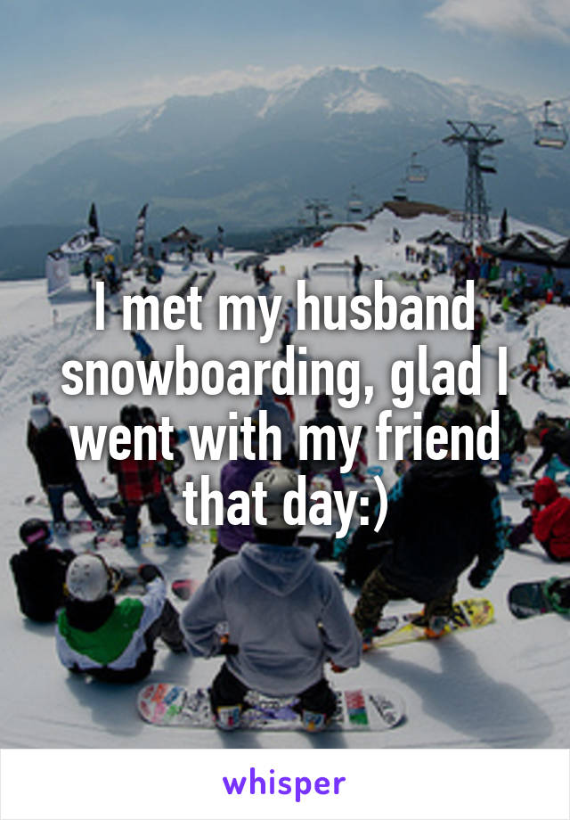 I met my husband snowboarding, glad I went with my friend that day:)