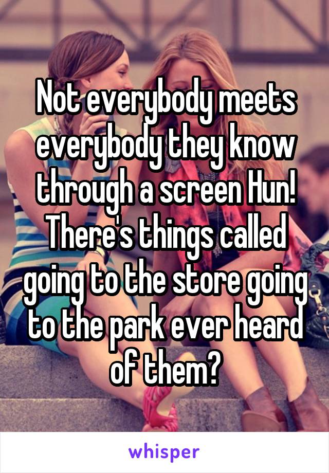 Not everybody meets everybody they know through a screen Hun! There's things called going to the store going to the park ever heard of them?