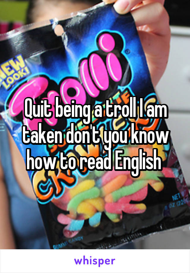 Quit being a troll I am taken don't you know how to read English 