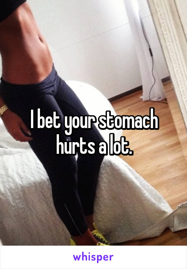 I bet your stomach hurts a lot.
