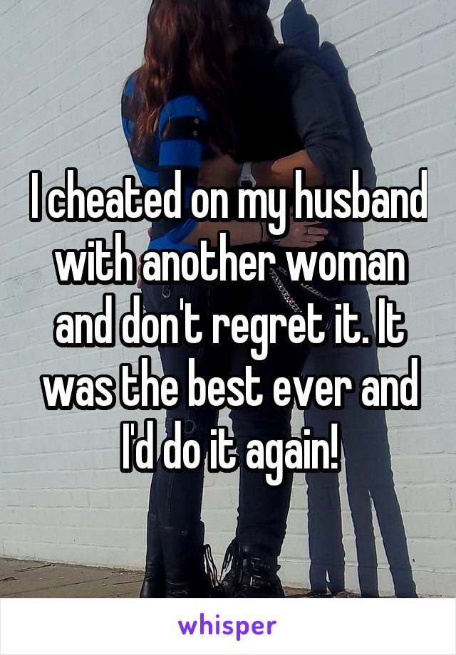 I cheated on my husband with another woman and don't regret it. It was the best ever and I'd do it again!