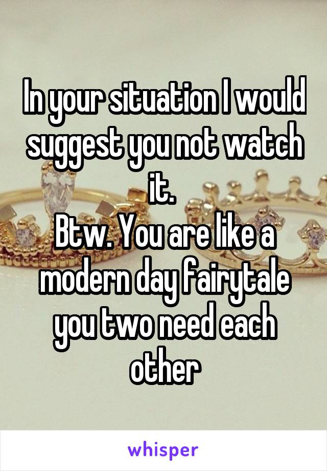 In your situation I would suggest you not watch it. 
Btw. You are like a modern day fairytale you two need each other