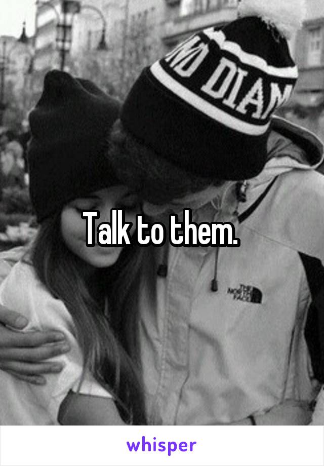 Talk to them. 