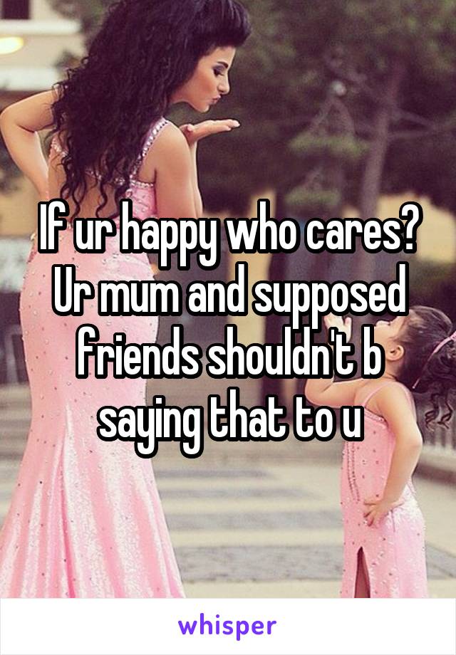 If ur happy who cares? Ur mum and supposed friends shouldn't b saying that to u