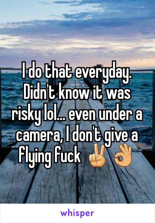 I do that everyday. Didn't know it was risky lol... even under a camera, I don't give a flying fuck ✌👌