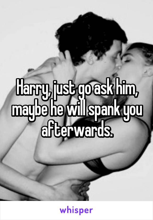 Harry, just go ask him, maybe he will spank you afterwards.