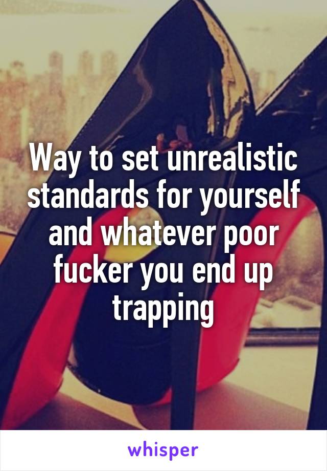 Way to set unrealistic standards for yourself and whatever poor fucker you end up trapping