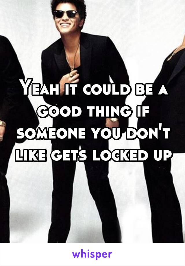 Yeah it could be a good thing if someone you don't like gets locked up 