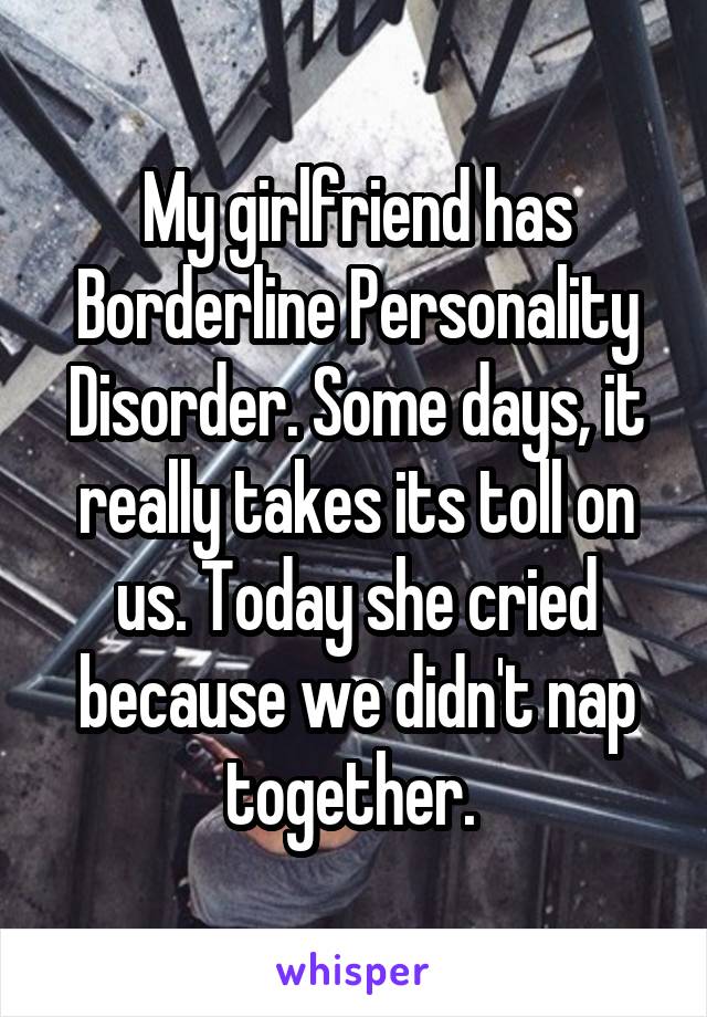 My girlfriend has Borderline Personality Disorder. Some days, it really takes its toll on us. Today she cried because we didn't nap together. 