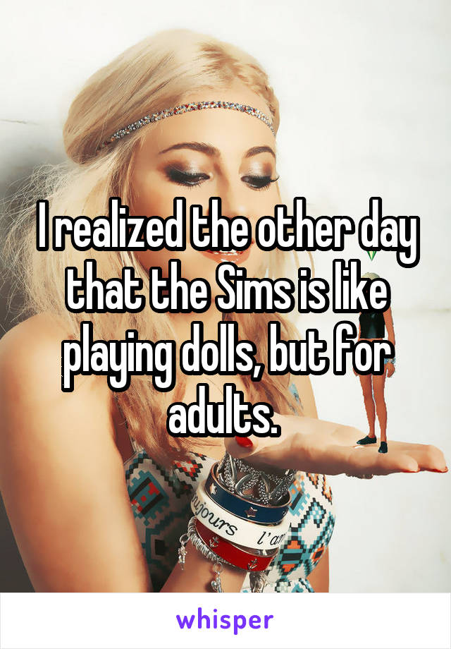 I realized the other day that the Sims is like playing dolls, but for adults. 