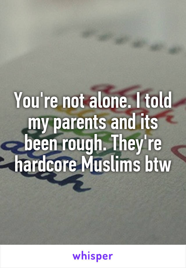 You're not alone. I told my parents and its been rough. They're hardcore Muslims btw