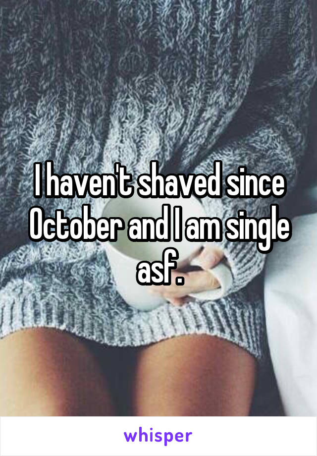 I haven't shaved since October and I am single asf.