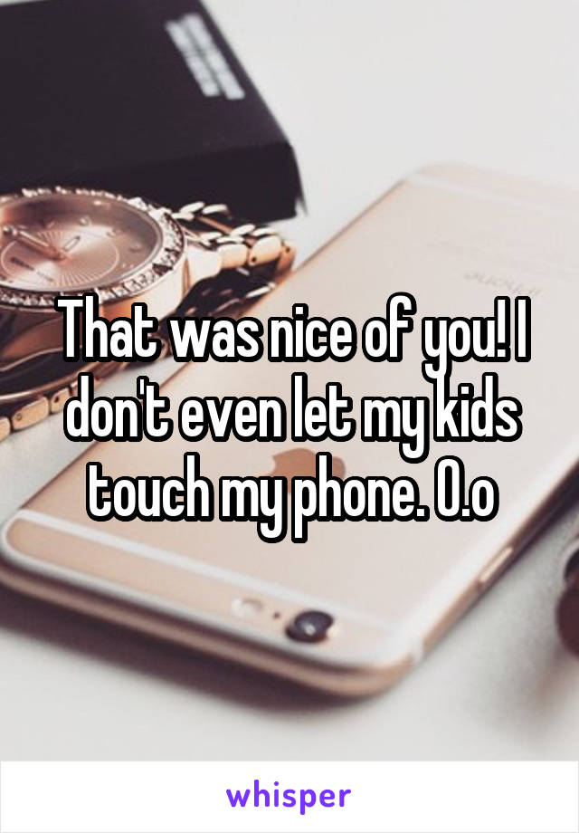 That was nice of you! I don't even let my kids touch my phone. O.o