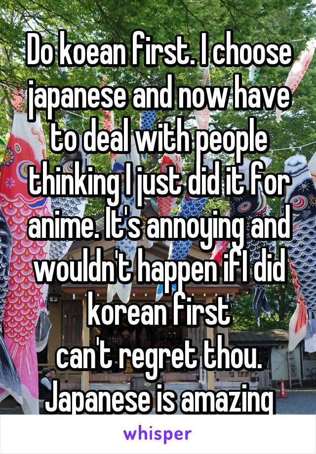 Do koean first. I choose japanese and now have to deal with people thinking I just did it for anime. It's annoying and wouldn't happen ifI did korean first
can't regret thou. Japanese is amazing
