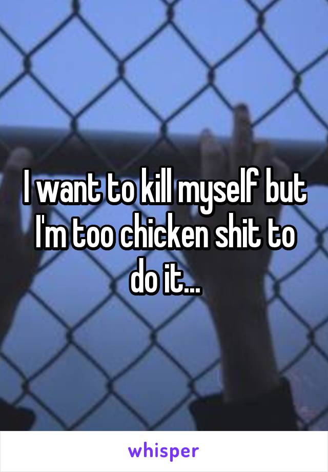 I want to kill myself but I'm too chicken shit to do it...