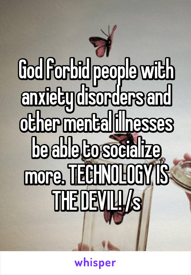 God forbid people with anxiety disorders and other mental illnesses be able to socialize more. TECHNOLOGY IS THE DEVIL! /s