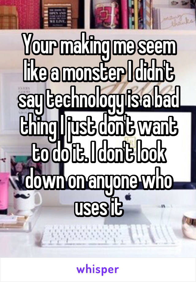 Your making me seem like a monster I didn't say technology is a bad thing I just don't want to do it. I don't look down on anyone who uses it

