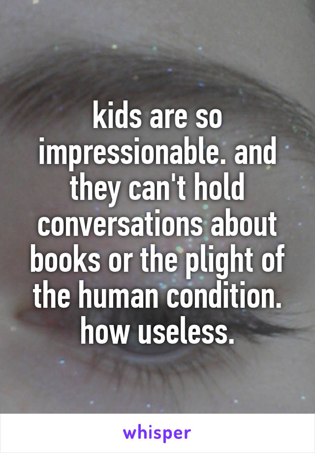 kids are so impressionable. and they can't hold conversations about books or the plight of the human condition. how useless.