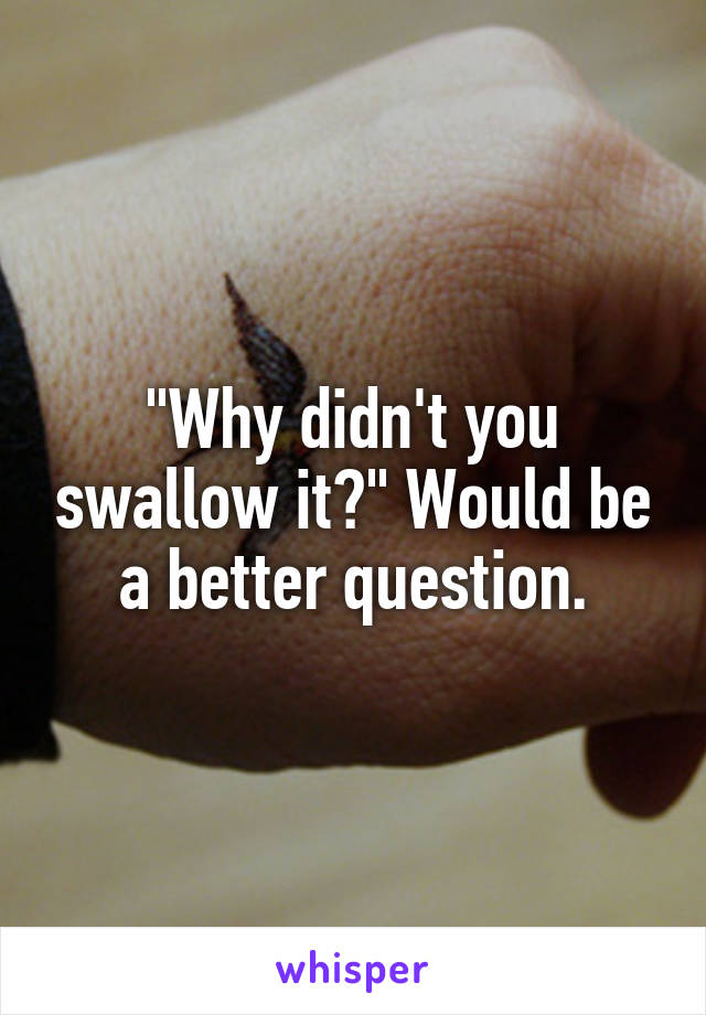 "Why didn't you swallow it?" Would be a better question.