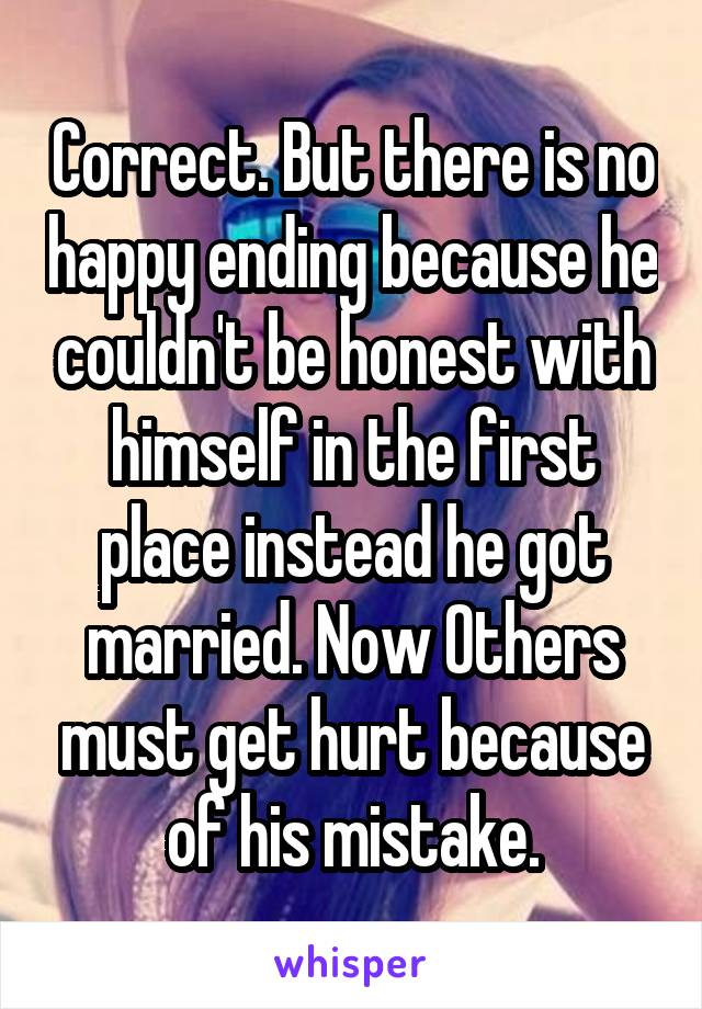 Correct. But there is no happy ending because he couldn't be honest with himself in the first place instead he got married. Now Others must get hurt because of his mistake.